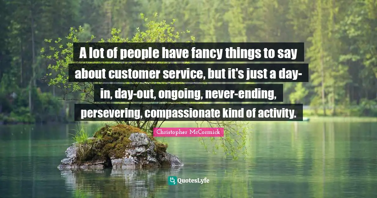 A lot of people have fancy things to say about customer service, but it's just a day-in, day-out, ongoing, never-ending, persevering, compassionate kind of activity.