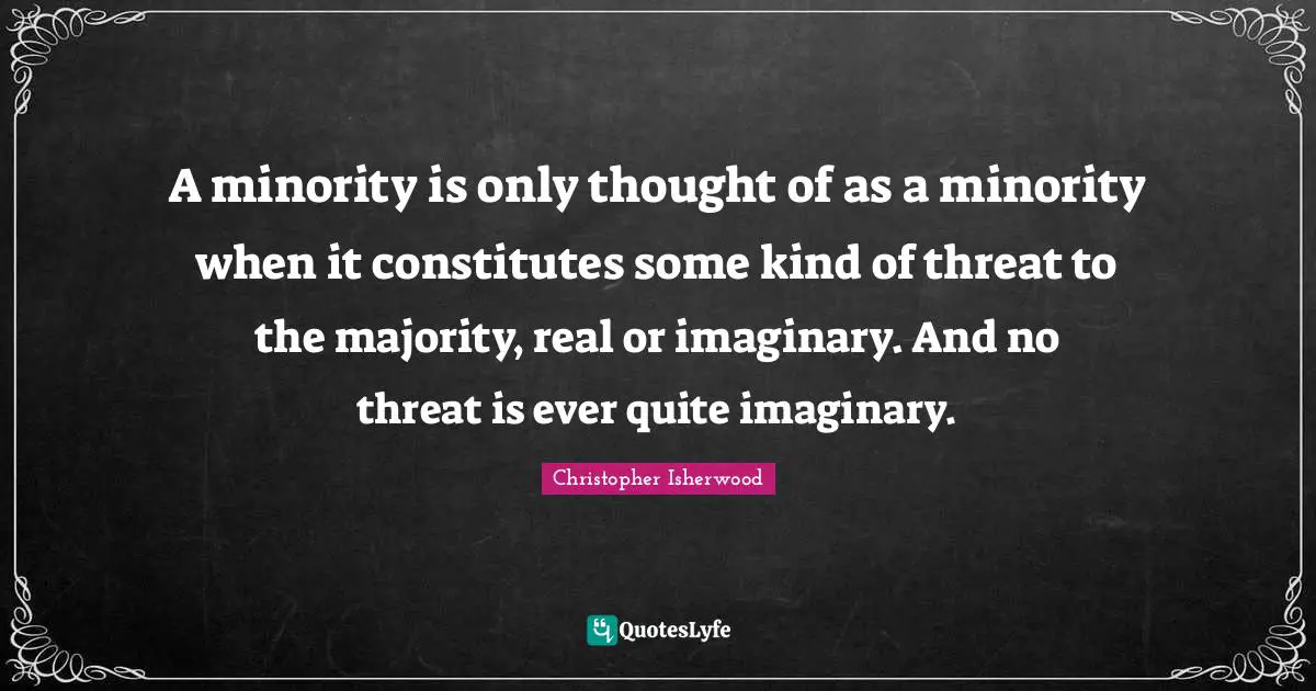 A minority is only thought of as a minority when it constitutes some kind of threat to the majority, real or imaginary. And no threat is ever quite imaginary.