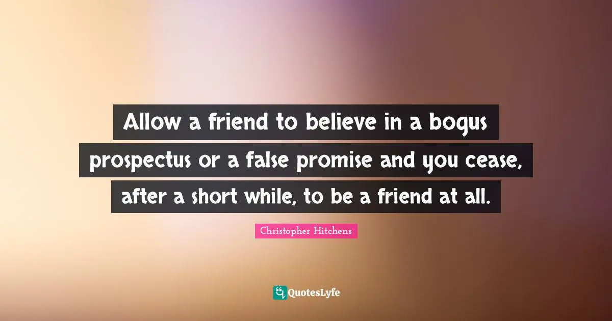 Allow a friend to believe in a bogus prospectus or a false promise and you cease, after a short while, to be a friend at all.