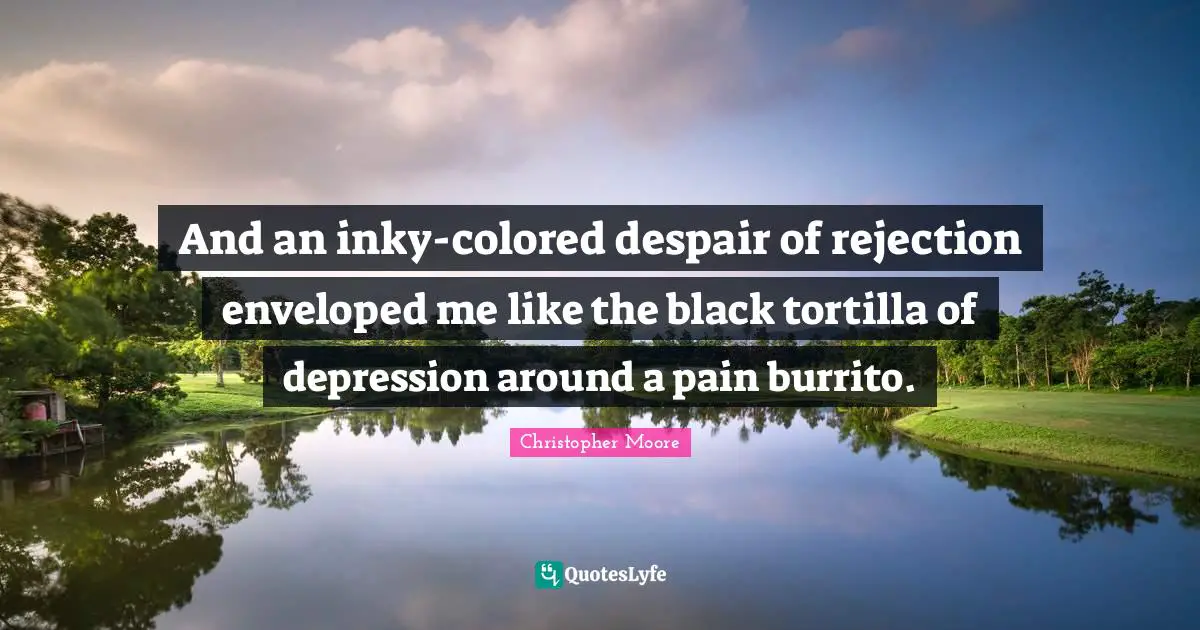 And an inky-colored despair of rejection enveloped me like the black tortilla of depression around a pain burrito.