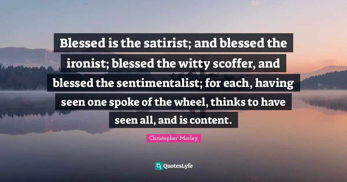 Blessed is the satirist; and blessed the ironist; blessed the witty scoffer, and blessed the sentimentalist; for each, having seen one spoke of the wheel, thinks to have seen all, and is content.