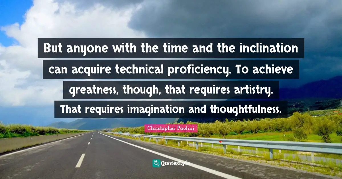 But anyone with the time and the inclination can acquire technical proficiency. To achieve greatness, though, that requires artistry. That requires imagination and thoughtfulness.