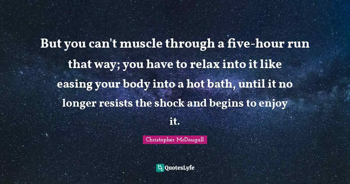 But you can't muscle through a five-hour run that way; you have to relax into it like easing your body into a hot bath, until it no longer resists the shock and begins to enjoy it.