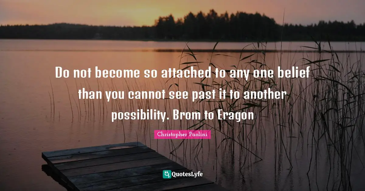 Do not become so attached to any one belief than you cannot see past it to another possibility. Brom to Eragon