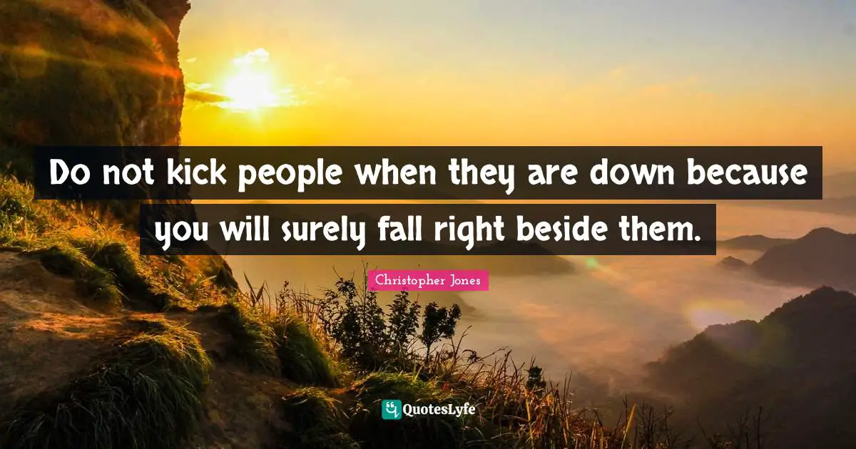 Do not kick people when they are down because you will surely fall right beside them.