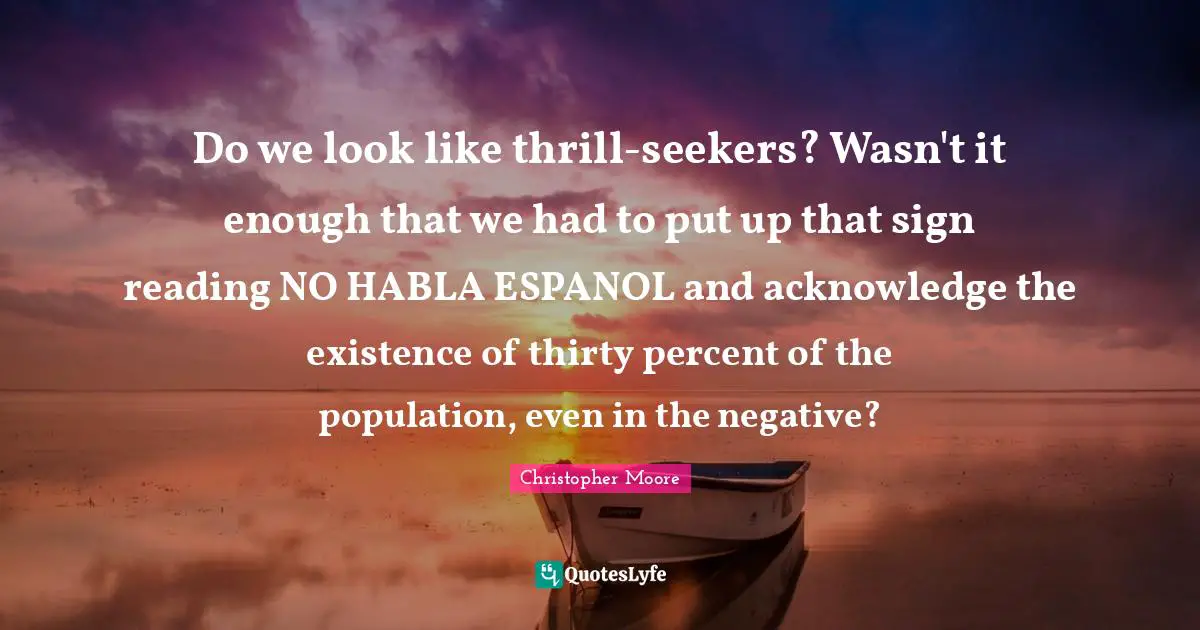 Do we look like thrill-seekers? Wasn't it enough that we had to put up that sign reading NO HABLA ESPANOL and acknowledge the existence of thirty percent of the population, even in the negative?