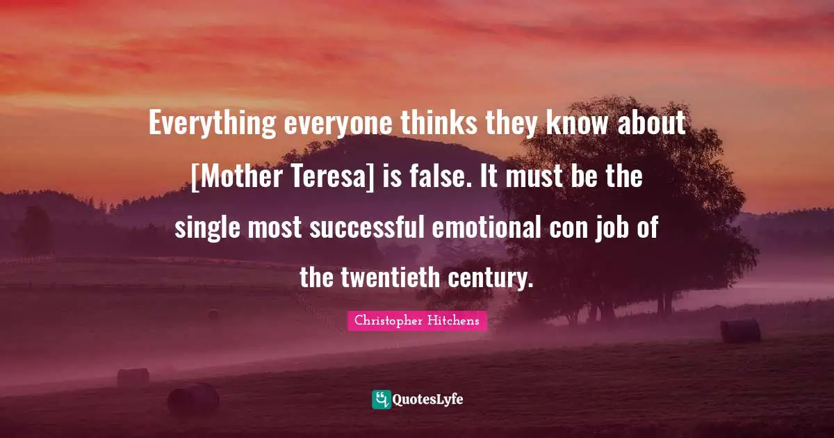 Everything everyone thinks they know about [Mother Teresa] is false. It must be the single most successful emotional con job of the twentieth century.