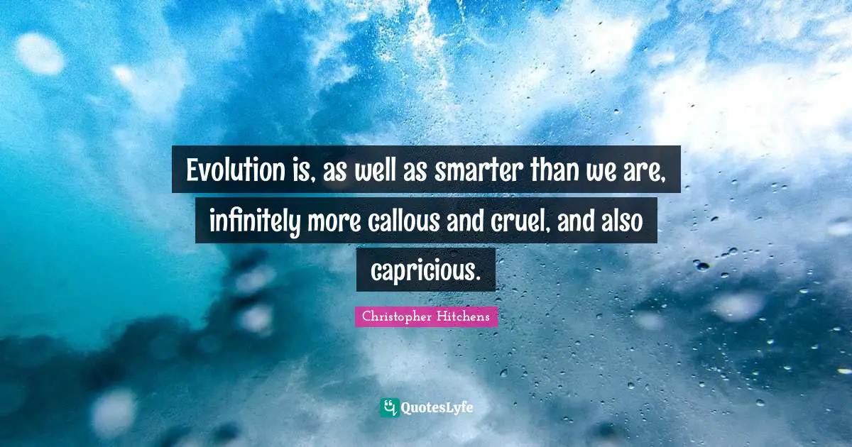 Evolution is, as well as smarter than we are, infinitely more callous and cruel, and also capricious.