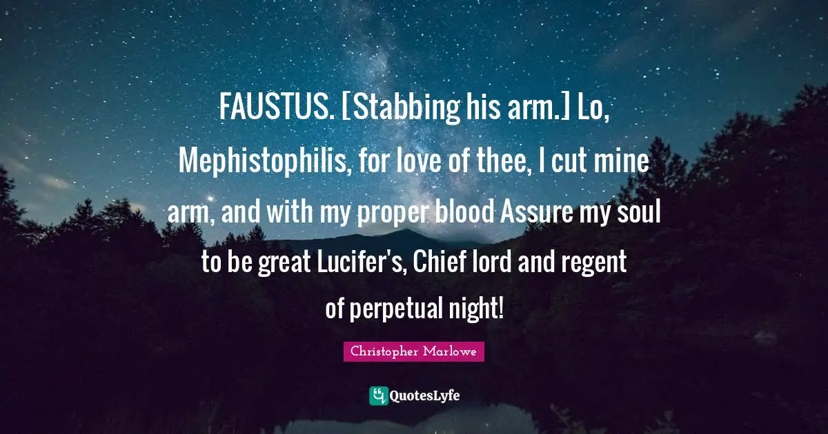 Christopher Marlowe Quotes: "FAUSTUS. [Stabbing his arm.] Lo, Mephistophilis, for love of thee, I cut mine arm, and with my proper blood Assure my soul to be great Lucifer's, Chief lord and regent of perpetual night!"