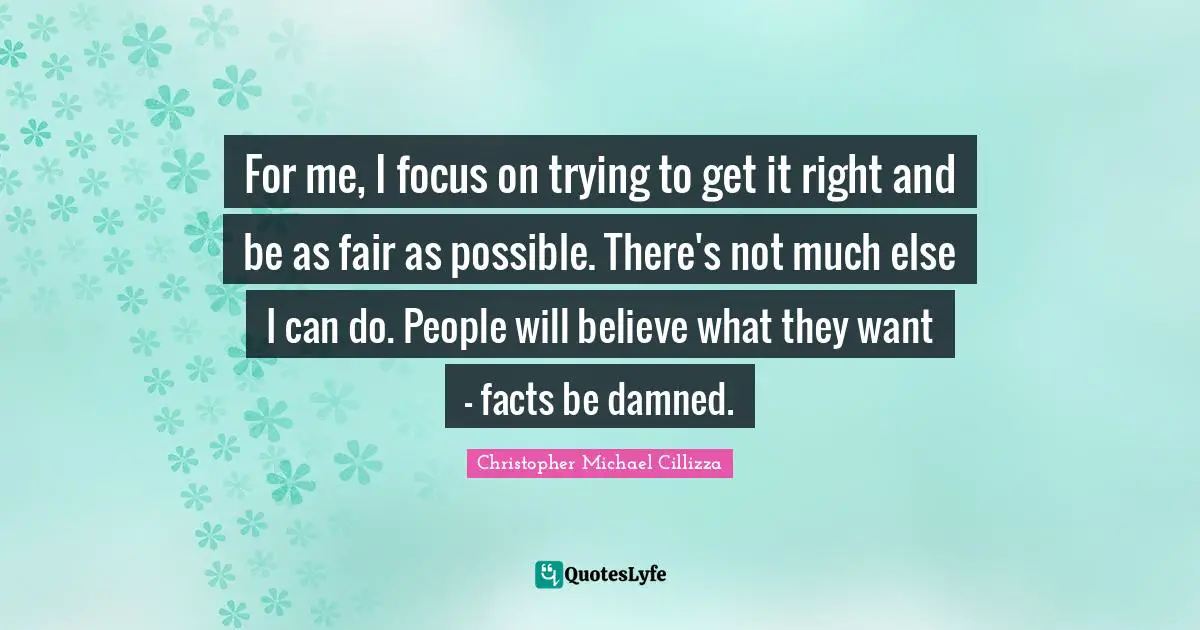 For me, I focus on trying to get it right and be as fair as possible. There's not much else I can do. People will believe what they want - facts be damned.