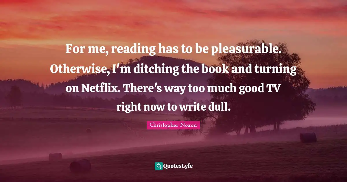 For me, reading has to be pleasurable. Otherwise, I'm ditching the book and turning on Netflix. There's way too much good TV right now to write dull.