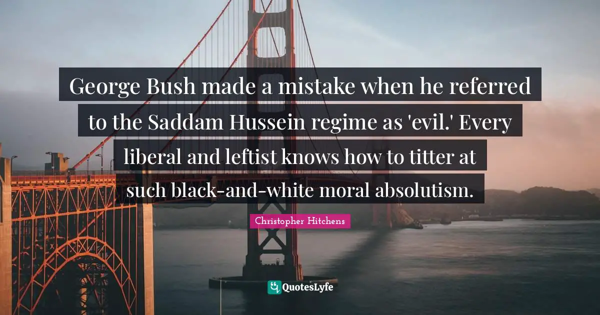 Hussein Quotes: "George Bush made a mistake when he referred to the Saddam Hussein regime as 'evil.' Every liberal and leftist knows how to titter at such black-and-white moral absolutism."