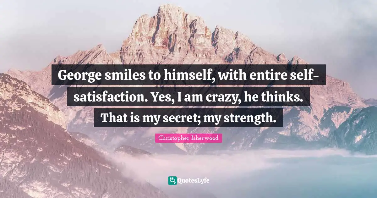 George smiles to himself, with entire self-satisfaction. Yes, I am crazy, he thinks. That is my secret; my strength.