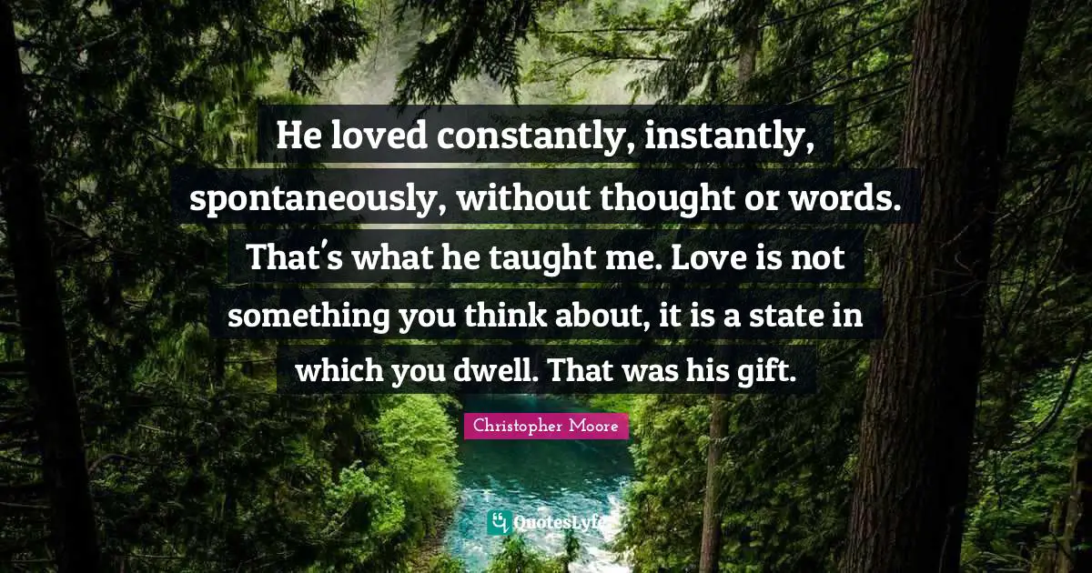He loved constantly, instantly, spontaneously, without thought or words. That's what he taught me. Love is not something you think about, it is a state in which you dwell. That was his gift.