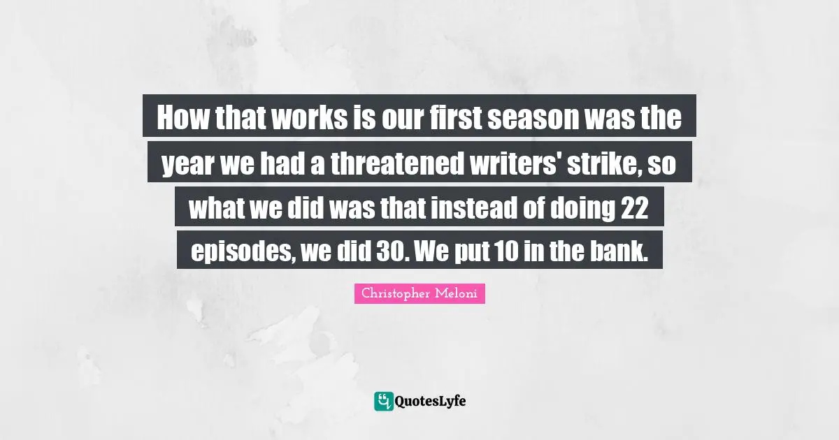 How that works is our first season was the year we had a threatened writers' strike, so what we did was that instead of doing 22 episodes, we did 30. We put 10 in the bank.