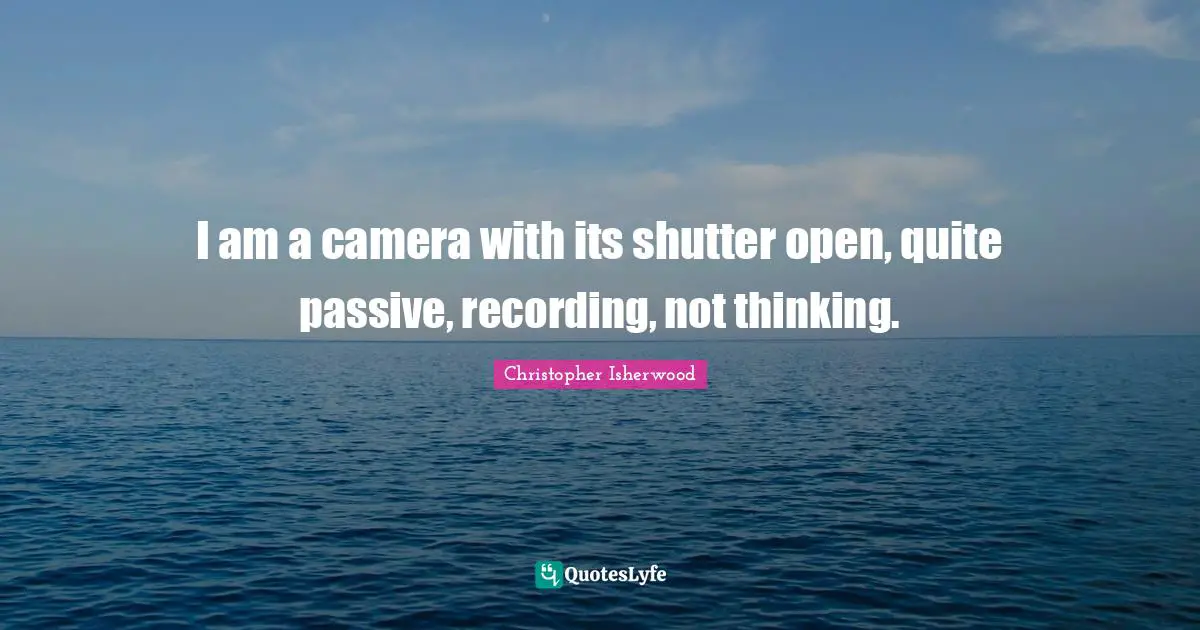 I am a camera with its shutter open, quite passive, recording, not thinking.