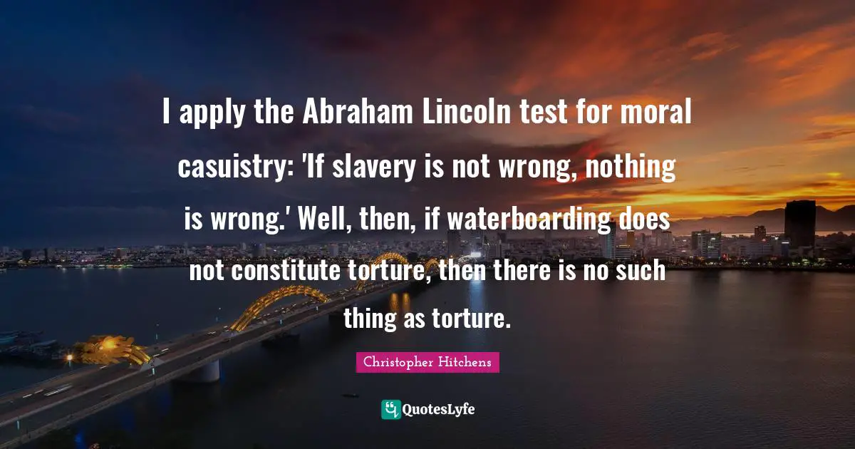 I apply the Abraham Lincoln test for moral casuistry: 'If slavery is not wrong, nothing is wrong.' Well, then, if waterboarding does not constitute torture, then there is no such thing as torture.