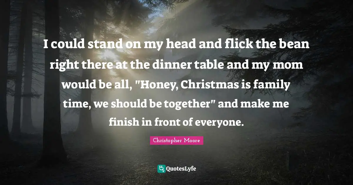 I could stand on my head and flick the bean right there at the dinner table and my mom would be all, "Honey, Christmas is family time, we should be together" and make me finish in front of everyone.