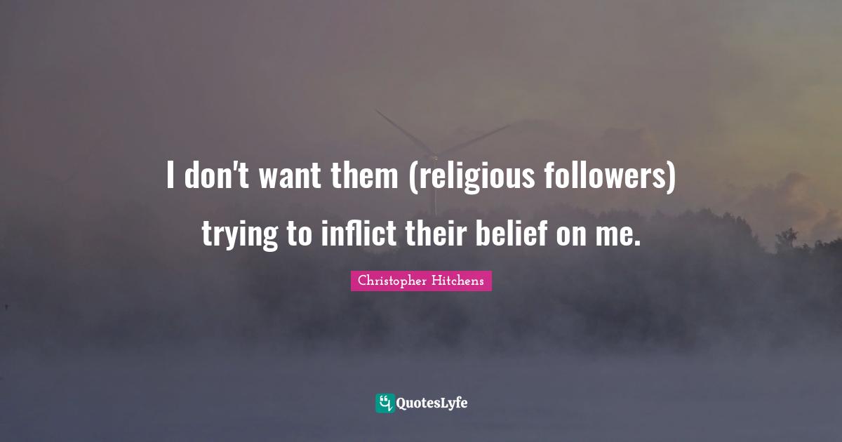 I don't want them (religious followers) trying to inflict their belief on me.
