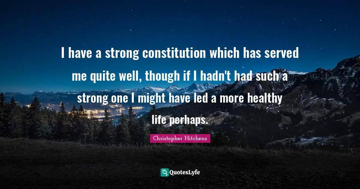 I have a strong constitution which has served me quite well, though if I hadn't had such a strong one I might have led a more healthy life perhaps.