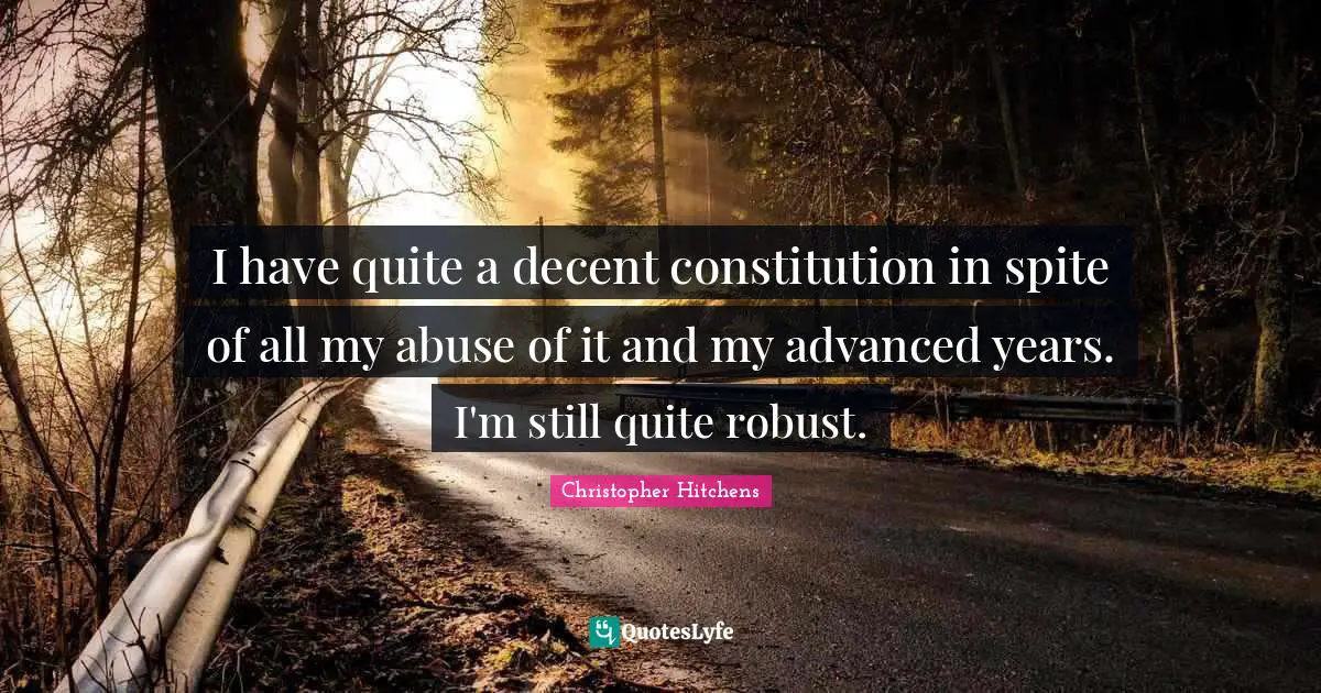 I have quite a decent constitution in spite of all my abuse of it and my advanced years. I'm still quite robust.