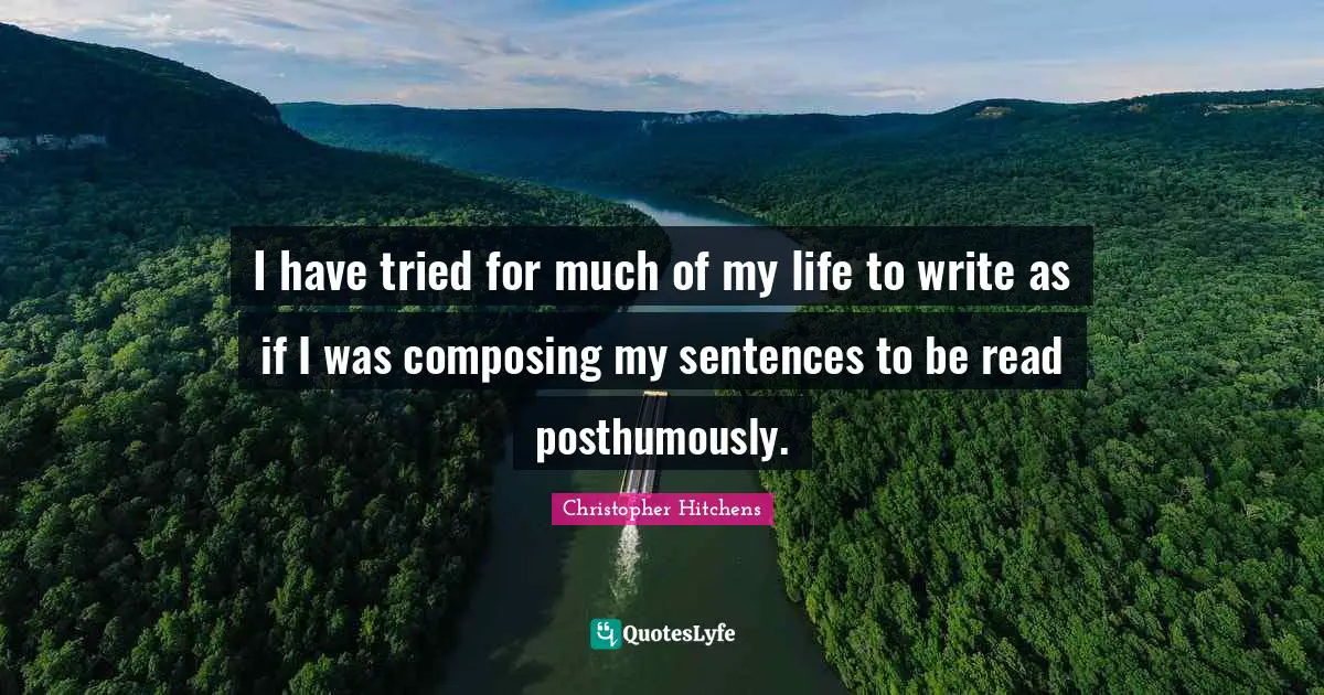 I have tried for much of my life to write as if I was composing my sentences to be read posthumously.