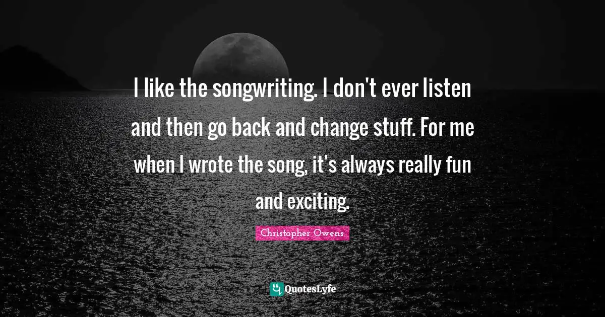 I like the songwriting. I don't ever listen and then go back and change stuff. For me when I wrote the song, it's always really fun and exciting.
