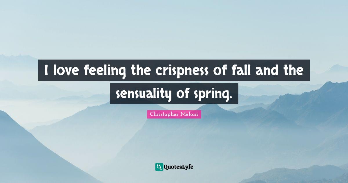 I love feeling the crispness of fall and the sensuality of spring.