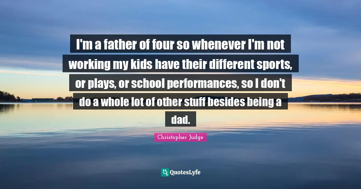I'm a father of four so whenever I'm not working my kids have their different sports, or plays, or school performances, so I don't do a whole lot of other stuff besides being a dad.