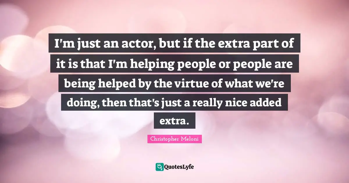 I'm just an actor, but if the extra part of it is that I'm helping people or people are being helped by the virtue of what we're doing, then that's just a really nice added extra.