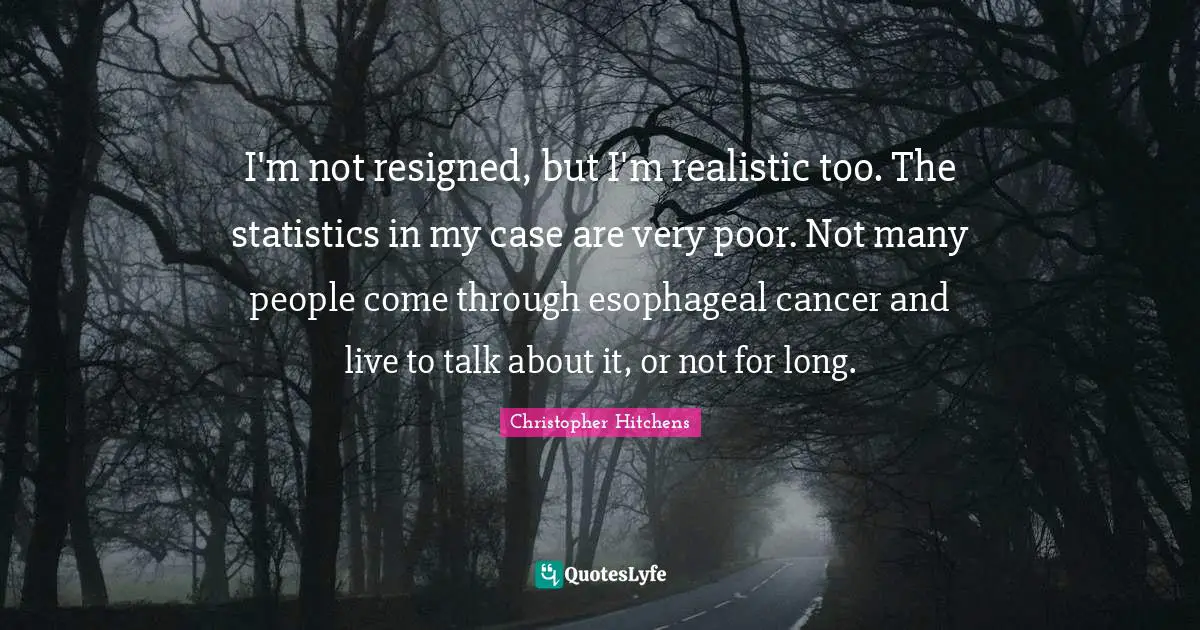 I'm not resigned, but I'm realistic too. The statistics in my case are very poor. Not many people come through esophageal cancer and live to talk about it, or not for long.