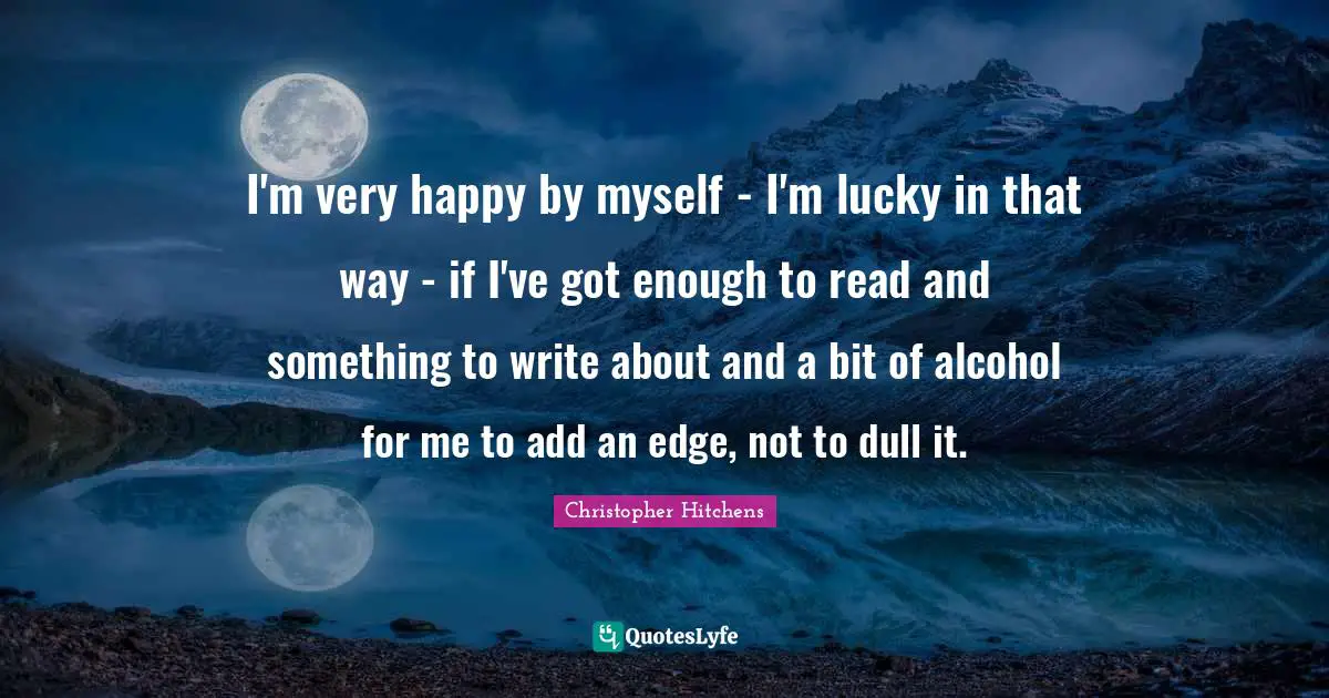 I'm very happy by myself - I'm lucky in that way - if I've got enough to read and something to write about and a bit of alcohol for me to add an edge, not to dull it.