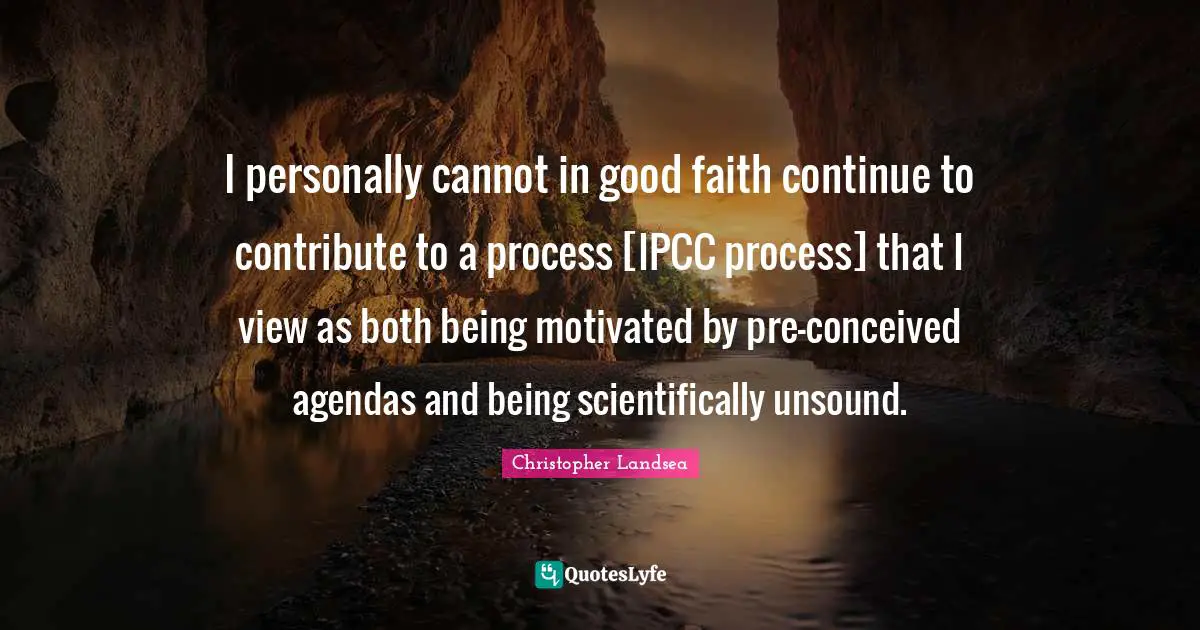 I personally cannot in good faith continue to contribute to a process [IPCC process] that I view as both being motivated by pre-conceived agendas and being scientifically unsound.