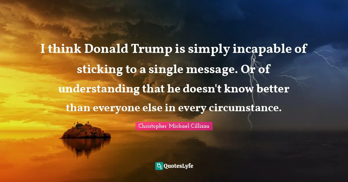 I think Donald Trump is simply incapable of sticking to a single message. Or of understanding that he doesn't know better than everyone else in every circumstance.