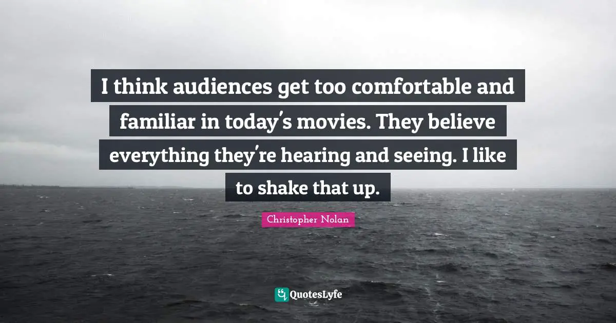I think audiences get too comfortable and familiar in today's movies. They believe everything they're hearing and seeing. I like to shake that up.