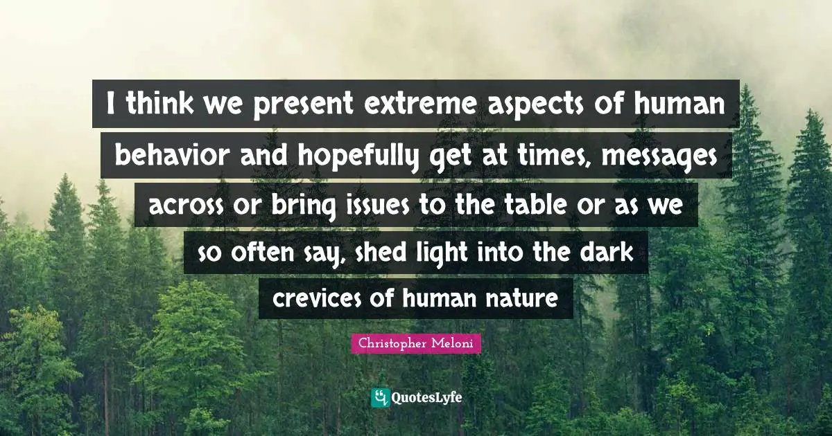 I think we present extreme aspects of human behavior and hopefully get at times, messages across or bring issues to the table or as we so often say, shed light into the dark crevices of human nature