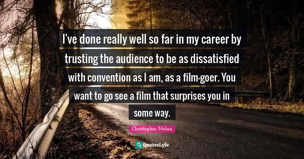 I've done really well so far in my career by trusting the audience to be as dissatisfied with convention as I am, as a film-goer. You want to go see a film that surprises you in some way.