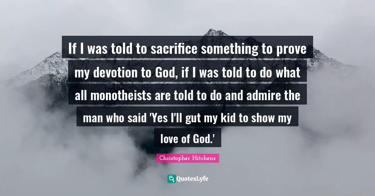If I was told to sacrifice something to prove my devotion to God, if I was told to do what all monotheists are told to do and admire the man who said 'Yes I'll gut my kid to show my love of God.'