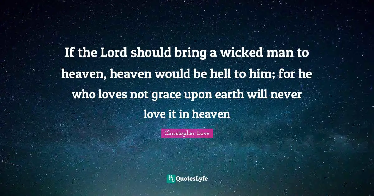 If the Lord should bring a wicked man to heaven, heaven would be hell to him; for he who loves not grace upon earth will never love it in heaven
