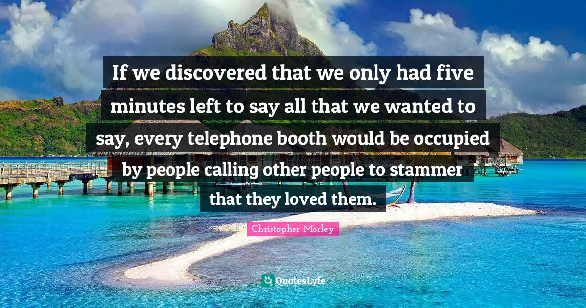 If we discovered that we only had five minutes left to say all that we wanted to say, every telephone booth would be occupied by people calling other people to stammer that they loved them.