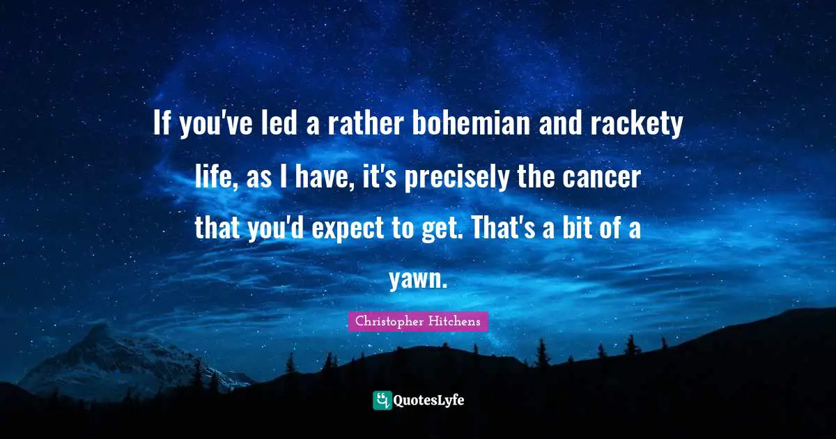 If you've led a rather bohemian and rackety life, as I have, it's precisely the cancer that you'd expect to get. That's a bit of a yawn.