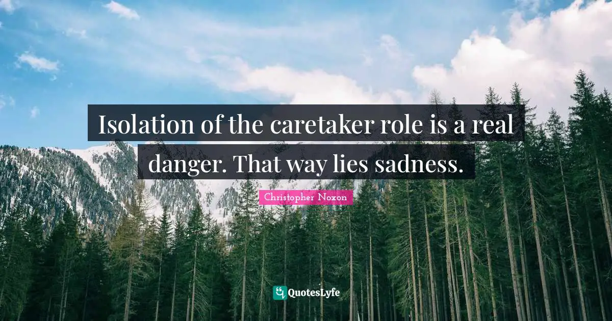 Isolation of the caretaker role is a real danger. That way lies sadness.