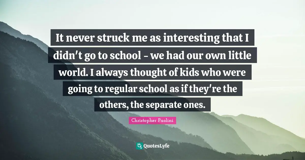 It never struck me as interesting that I didn't go to school - we had our own little world. I always thought of kids who were going to regular school as if they're the others, the separate ones.