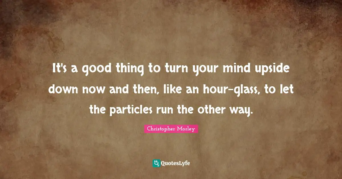 It's a good thing to turn your mind upside down now and then, like an hour-glass, to let the particles run the other way.