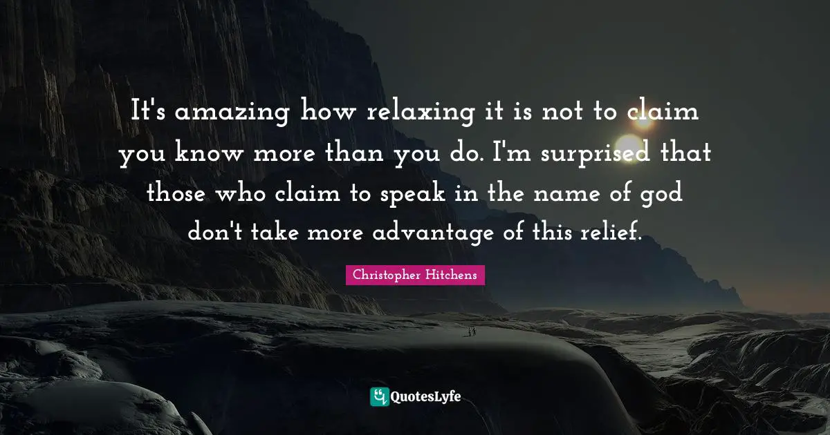 It's amazing how relaxing it is not to claim you know more than you do. I'm surprised that those who claim to speak in the name of god don't take more advantage of this relief.