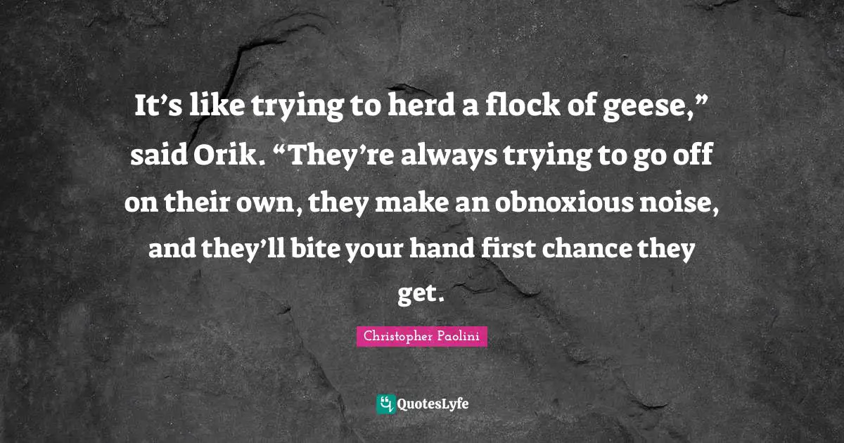 Geese Quotes: "It’s like trying to herd a flock of geese,” said Orik. “They’re always trying to go off on their own, they make an obnoxious noise, and they’ll bite your hand first chance they get."