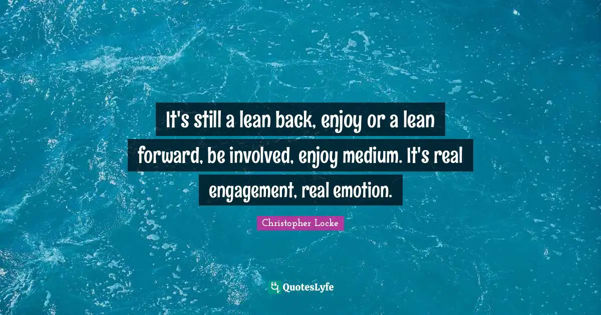 It's still a lean back, enjoy or a lean forward, be involved, enjoy medium. It's real engagement, real emotion.