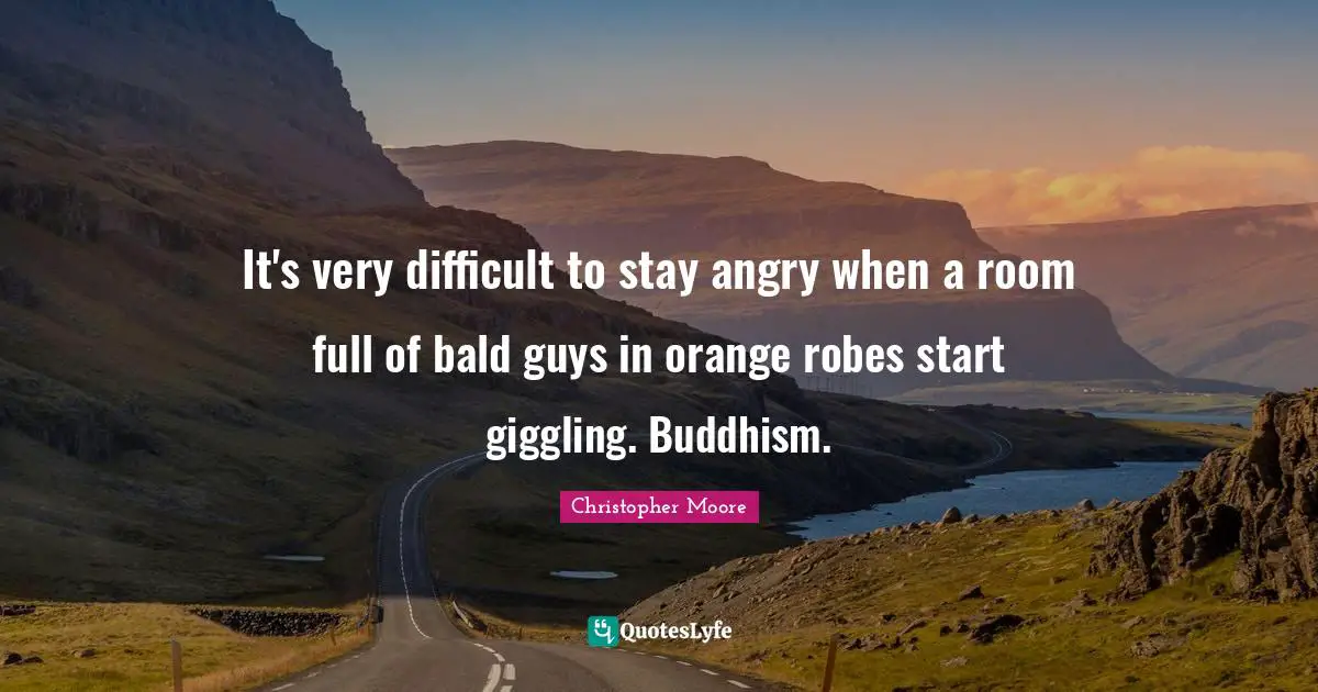 It's very difficult to stay angry when a room full of bald guys in orange robes start giggling. Buddhism.