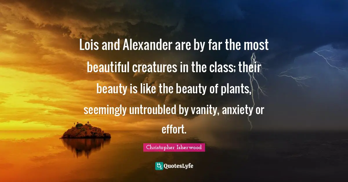 Lois and Alexander are by far the most beautiful creatures in the class; their beauty is like the beauty of plants, seemingly untroubled by vanity, anxiety or effort.