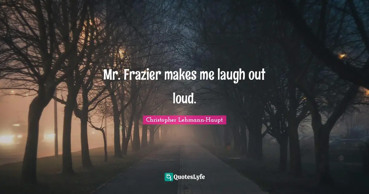 Mr. Frazier makes me laugh out loud.